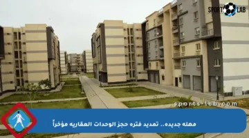 مهلة جديدة.. تمديد فترة حجز الوحدات العقارية مؤخراً